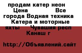 продам катер неон  › Цена ­ 550 000 - Все города Водная техника » Катера и моторные яхты   . Чувашия респ.,Канаш г.